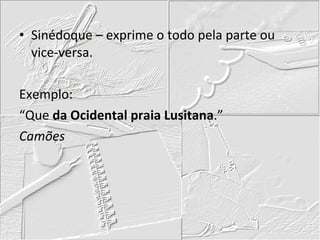 Sinédoque – exprime o todo pela parte ou vice-versa. Exemplo: “Que  da Ocidental praia Lusitana .” Camões 