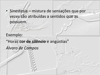 Sinestesia – mistura de sensações que por vezes são atribuídas a sentidos que as possuem. Exemplo: “Horas  cor de silêncio  e angústias” Álvaro de Campos 