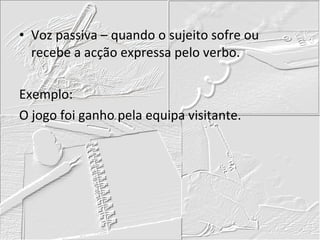 Voz passiva – quando o sujeito sofre ou recebe a acção expressa pelo verbo. Exemplo: O jogo foi ganho pela equipa visitante. 