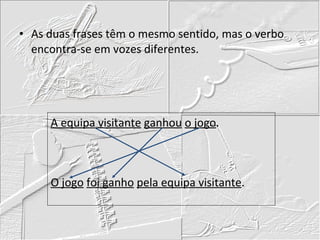 As duas frases têm o mesmo sentido, mas o verbo encontra-se em vozes diferentes. A equipa visitante   ganhou   o jogo .     O jogo   foi ganho   pela equipa visitante .   