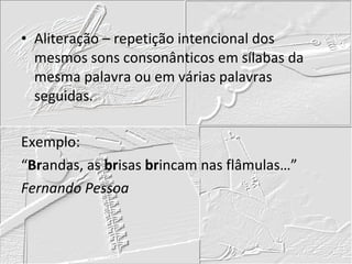 Aliteração – repetição intencional dos mesmos sons consonânticos em sílabas da mesma palavra ou em várias palavras seguidas. Exemplo: “ Br andas, as  br isas  br incam nas flâmulas…” Fernando Pessoa 