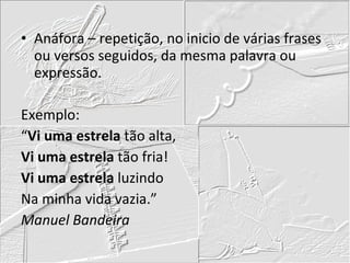 Anáfora – repetição, no inicio de várias frases ou versos seguidos, da mesma palavra ou expressão. Exemplo: “ Vi uma estrela  tão alta, Vi uma estrela  tão fria! Vi uma estrela  luzindo Na minha vida vazia.” Manuel Bandeira 