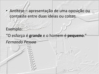 Antítese – apresentação de uma oposição ou contraste entre duas ideias ou coisas. Exemplo: “O esforço é  grande  e o homem é  pequeno .” Fernando Pessoa 