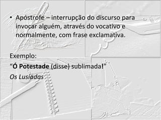 Apóstrofe – interrupção do discurso para invocar alguém, através do vocativo e normalmente, com frase exclamativa. Exemplo: “ Ó Potestade  (disse) sublimada ! ” Os Lusíadas 