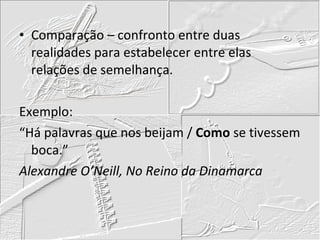Comparação – confronto entre duas realidades para estabelecer entre elas relações de semelhança. Exemplo: “ Há palavras que nos beijam /  Como  se tivessem boca.” Alexandre O’Neill, No Reino da Dinamarca 