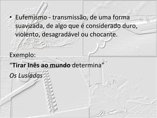 Eufemismo - transmissão, de uma forma suavizada, de algo que é considerado duro, violento, desagradável ou chocante. Exemplo: “ Tirar Inês ao mundo  determina” Os Lusíadas 