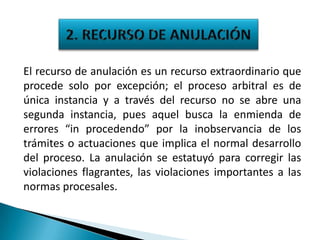 El recurso de anulación es un recurso extraordinario que
procede solo por excepción; el proceso arbitral es de
única instancia y a través del recurso no se abre una
segunda instancia, pues aquel busca la enmienda de
errores “in procedendo” por la inobservancia de los
trámites o actuaciones que implica el normal desarrollo
del proceso. La anulación se estatuyó para corregir las
violaciones flagrantes, las violaciones importantes a las
normas procesales.

 