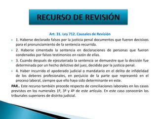 Art. 31. Ley 712. Causales de Revisión
 1. Haberse declarado falsos por la justicia penal documentos que fueron decisivos
para el pronunciamiento de la sentencia recurrida.
 2. Haberse cimentado la sentencia en declaraciones de personas que fueron
condenadas por falsos testimonios en razón de ellas.
 3. Cuando después de ejecutoriada la sentencia se demuestre que la decisión fue
determinada por un hecho delictivo del juez, decidido por la justicia penal.
 4. Haber incurrido el apoderado judicial o mandatario en el delito de infidelidad
de los deberes profesionales, en perjuicio de la parte que representó en el
proceso laboral, siempre que ello haya sido determinante en este.
PAR.. Este recurso también procede respecto de conciliaciones laborales en los casos
previstos en los numerales 1º, 3º y 4º de este artículo. En este caso conocerán los
tribunales superiores de distrito judicial.

 
