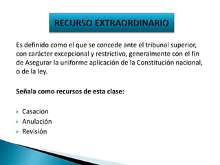 Es definido como el que se concede ante el tribunal superior,
con carácter excepcional y restrictivo, generalmente con el fin
de Asegurar la uniforme aplicación de la Constitución nacional,
o de la ley.
Señala como recursos de esta clase:




Casación
Anulación
Revisión

 