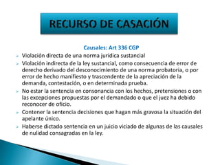 







Causales: Art 336 CGP
Violación directa de una norma jurídica sustancial
Violación indirecta de la ley sustancial, como consecuencia de error de
derecho derivado del desconocimiento de una norma probatoria, o por
error de hecho manifiesto y trascendente de la apreciación de la
demanda, contestación, o en determinada prueba.
No estar la sentencia en consonancia con los hechos, pretensiones o con
las excepciones propuestas por el demandado o que el juez ha debido
reconocer de oficio.
Contener la sentencia decisiones que hagan más gravosa la situación del
apelante único.
Haberse dictado sentencia en un juicio viciado de algunas de las causales
de nulidad consagradas en la ley.

 