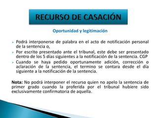 Oportunidad y legitimación




Podrá interponerse de palabra en el acto de notificación personal
de la sentencia o,
Por escrito presentado ante el tribunal, este debe ser presentado
dentro de los 5 días siguientes a la notificación de la sentencia. CGP
Cuando se haya pedido oportunamente adición, corrección o
aclaración de la sentencia, el termino se contara desde el día
siguiente a la notificación de la sentencia.

Nota: No podrá interponer el recurso quien no apelo la sentencia de
primer grado cuando la proferida por el tribunal hubiere sido
exclusivamente confirmatoria de aquella.

 