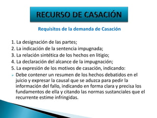 Requisitos de la demanda de Casación

1. La designación de las partes;
2. La indicación de la sentencia impugnada;
3. La relación sintética de los hechos en litigio;
4. La declaración del alcance de la impugnación;
5. La expresión de los motivos de casación, indicando:
 Debe contener un resumen de los hechos debatidos en el
juicio y expresar la causal que se aduzca para pedir la
información del fallo, indicando en forma clara y precisa los
fundamentos de ella y citando las normas sustanciales que el
recurrente estime infringidas.

 