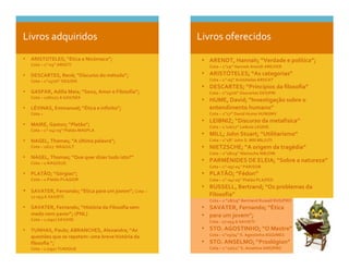  
	
  
	
  
Livros	
  adquiridos	
   Livros	
  oferecidos	
  
• ARENDT,	
  Hannah;	
  “Verdade	
  e	
  política”;	
  	
  
Cota	
  –	
  1”19”	
  Hannah	
  Arendt	
  ARE/VER	
  
• ARISTÓTELES;	
  “As	
  categorias”	
  
Cota	
  –	
  1”-­‐03”	
  Aristóteles	
  ARI/CAT	
  
• DESCARTES;	
  “Princípios	
  da	
  filosofia”	
  
Cota	
  –	
  1”15/16”	
  Descartes	
  DES/PRI	
  
• HUME,	
  David;	
  “Investigação	
  sobre	
  o	
  
entendimento	
  humano”	
  
Cota	
  –	
  1”17”	
  David	
  Hume	
  HUM/INV	
  
• LEIBNIZ;	
  “Discurso	
  da	
  metafisica”	
  
Cota	
  –	
  1	
  !16/17”	
  Leibniz	
  LEI/DIS	
  
• MILL;	
  John	
  Stuart;	
  “Utilitarismo”	
  
Cota	
  –	
  1”18”	
  John	
  S.	
  Mill	
  MIL/UTI	
  
• NIETZSCHE;	
  “A	
  origem	
  da	
  tragédia”	
  
Cota	
  –	
  1”18/19”	
  Nietzsche	
  NIE/ORI	
  
• PARMÉNIDES	
  DE	
  ELEIA;	
  “Sobre	
  a	
  natureza”	
  
Cota	
  –	
  1”-­‐05/-­‐04”	
  PAR/SOB	
  
• PLATÃO;	
  “Fédon”	
  
Cota	
  –	
  1”-­‐04/-­‐03”	
  Platão	
  PLA/FED	
  
• RUSSELL,	
  Bertrand;	
  “Os	
  problemas	
  da	
  
Filosofia”	
  
Cota	
  –	
  1	
  “18/19”	
  Bertrand	
  Russell	
  RUS/PRO	
  
• SAVATER,	
  Fernando;	
  “Ética	
  	
  
• para	
  um	
  jovem”;	
  	
  
Cota	
  -­‐	
  17-­‐053.6	
  SAV/ETI	
  
• STO.	
  AGOSTINHO;	
  “O	
  Mestre”	
  
Cota	
  –	
  1”03/04”	
  S.	
  Agostinho	
  AGO/MES	
  
• STO.	
  ANSELMO;	
  “Proslógion”	
  
Cota	
  –	
  1	
  “10/11”	
  S.	
  Anselmo	
  ANS/PRO	
  
	
  
• ARISTOTELES;	
  “Ética	
  a	
  Nicómaco”;	
  
Cota	
  –	
  1”-­‐03”	
  ARI/ETI	
  
	
  
• DESCARTES,	
  René;	
  “Discurso	
  do	
  método”;	
  
Cota	
  –	
  1”15/16”	
  DES/DIS	
  
	
  
• GASPAR,	
  Adília	
  Maia;	
  “Sexo,	
  Amor	
  e	
  Filosofia”;	
  
Cota	
  –	
  176/177.6	
  GAS/SEX	
  
	
  
• LÉVINAS,	
  Emmanuel;	
  “Ética	
  e	
  infinito”;	
  
Cota	
  –	
  	
  	
  
	
  
• MAIRE,	
  Gaston;	
  “Platão”;	
  
Cota	
  –	
  1”-­‐04/-­‐03”	
  Platão	
  MAI/PLA	
  
	
  
• NAGEL,	
  Thomas;	
  “A	
  última	
  palavra”;	
  
Cota	
  –	
  16/17	
  	
  NAG/ULT	
  
	
  
• NAGEL,	
  Thomas;	
  “Que	
  quer	
  dizer	
  tudo	
  isto?”	
  
Cota	
  –	
  1	
  NAG/QUE	
  
	
  
• PLATÃO;	
  “Górgias”;	
  
Cota	
  –	
  1	
  Platão	
  PLA/GOR	
  
	
  
• SAVATER,	
  Fernando;	
  “Ética	
  para	
  um	
  jovem”;	
  Cota	
  –	
  
17-­‐053.6	
  SAV/ETI	
  
	
  
• SAVATER,	
  Fernando;	
  “História	
  da	
  Filosofia	
  sem	
  
medo	
  nem	
  pavor”;	
  (PNL)	
  
Cota	
  –	
  1	
  (091)	
  SAV/HIS	
  
	
  
• TUNHAS,	
  Paulo;	
  ABRANCHES,	
  Alexandra;	
  “As	
  
questões	
  que	
  se	
  repetem:	
  uma	
  breve	
  história	
  da	
  
filosofia	
  ”;	
  
Cota	
  –	
  1	
  (091)	
  TUN/QUE	
  
	
  
	
  
 