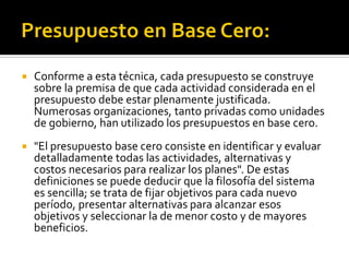  Conforme a esta técnica, cada presupuesto se construye
sobre la premisa de que cada actividad considerada en el
presupuesto debe estar plenamente justificada.
Numerosas organizaciones, tanto privadas como unidades
de gobierno, han utilizado los presupuestos en base cero.
 "El presupuesto base cero consiste en identificar y evaluar
detalladamente todas las actividades, alternativas y
costos necesarios para realizar los planes". De estas
definiciones se puede deducir que la filosofía del sistema
es sencilla; se trata de fijar objetivos para cada nuevo
período, presentar alternativas para alcanzar esos
objetivos y seleccionar la de menor costo y de mayores
beneficios.
 