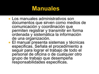  Los manuales administrativos son
documentos que sirven como medios de
comunicación y coordinación que
permiten registrar y transmitir en forma
ordenada y sistemática la información
de una organización.
 El manual presenta sistemas y técnicas
especificas. Señala el procedimiento a
seguir para lograr el trabajo de todo el
personal de oficina o de cualquier otro
grupo de trabajo que desempeña
responsabilidades especificas.
 