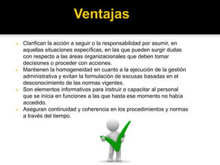  Clarifican la acción a seguir o la responsabilidad por asumir, en
aquellas situaciones específicas, en las que pueden surgir dudas
con respecto a las áreas organizacionales que deben tomar
decisiones o proceder con acciones.
 Mantienen la homogeneidad en cuanto a la ejecución de la gestión
administrativa y evitan la formulación de excusas basadas en el
desconocimiento de las normas vigentes.
 Son elementos informativos para instruir o capacitar al personal
que se inicia en funciones a las que hasta ese momento no había
accedido.
 Aseguran continuidad y coherencia en los procedimientos y normas
a través del tiempo.
 