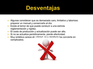  Algunas consideran que es demasiado caro, limitativo y laborioso
preparar un manual y conservarlo al día.
 Existe el temor de que pueda conducir a una estricta
reglamentación y rigidez.
 El costo de producción y actualización puede ser alto.
 Si no se actualiza periódicamente, pierde efectividad.
 Muy sintética carece de utilidad: muy detallada los convierte en
complicados.
 