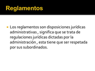  Los reglamentos son disposiciones jurídicas
administrativas , significa que se trata de
regulaciones jurídicas dictadas por la
administración , esta tiene que ser respetada
por sus subordinados.
 