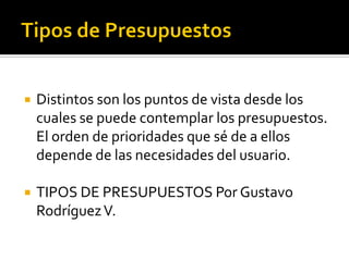 Distintos son los puntos de vista desde los
cuales se puede contemplar los presupuestos.
El orden de prioridades que sé de a ellos
depende de las necesidades del usuario.
 TIPOS DE PRESUPUESTOS Por Gustavo
RodríguezV.
 