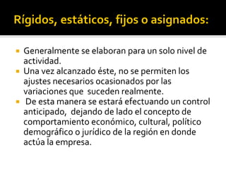  Generalmente se elaboran para un solo nivel de
actividad.
 Una vez alcanzado éste, no se permiten los
ajustes necesarios ocasionados por las
variaciones que suceden realmente.
 De esta manera se estará efectuando un control
anticipado, dejando de lado el concepto de
comportamiento económico, cultural, político
demográfico o jurídico de la región en donde
actúa la empresa.
 