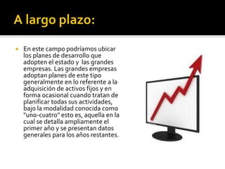  En este campo podríamos ubicar
los planes de desarrollo que
adopten el estado y las grandes
empresas. Las grandes empresas
adoptan planes de este tipo
generalmente en lo referente a la
adquisición de activos fijos y en
forma ocasional cuando tratan de
planificar todas sus actividades,
bajo la modalidad conocida como
"uno-cuatro" esto es, aquella en la
cual se detalla ampliamente el
primer año y se presentan datos
generales para los años restantes.
 