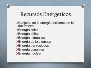 Recursos Energeticos 
OConjunto de la energía existente en la 
naturaleza 
OEnergía solar 
OEnergía eólica 
OEnergía hidráulica 
OEnergía de la biomasa 
OEnergía por residuos 
OEnergía oceánica 
OEnergía nuclear 
 