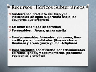 Recursos Hídricos Subterráneos 
O Subterráneo producto del flujo y la 
infiltración de agua superficial hacia los 
acuiferos subterráneos 
O Se tiene tres tipos de terrenos 
O Permeables: Arena, grava suelta 
O Semipermeables formados por arena, limo 
arcilla poco consolidados (llanura chaco 
Beniana) y arena grava y limo (Altiplano) 
O Impermeables constituidos por afloramientos 
de rocas ígneas, y sedimentarias (cordillera 
occidental y oriental 
 