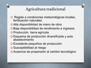 Agricultura tradicional 
O Regida a condiciones meteorológicas locales, 
fertilización naturales 
O Alta disponibilidad de mano de obra 
O Baja disponibilidad de rendimiento e ingresos 
O Producción tierra agrícola 
O Esquema de producción diversificada y auto 
abastecimiento 
O Excedente pequeños de producción 
O Susceptibilidad al riesgo 
O Ausencia de propensión al cambio tecnológico 
 