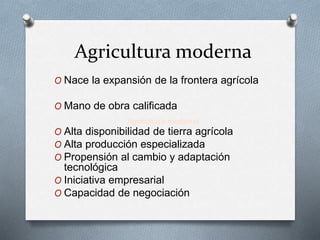 Agricultura moderna 
O Nace la expansión de la frontera agrícola 
O Mano de obra calificada 
Agricultura moderna 
O Alta disponibilidad de tierra agrícola 
O Alta producción especializada 
O Propensión al cambio y adaptación 
tecnológica 
O Iniciativa empresarial 
O Capacidad de negociación 
 