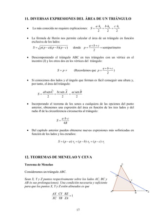 17
11. DIVERSAS EXPRESIONES DEL ÁREA DE UN TRIÁNGULO
 La más conocida no requiere explicaciones:
· · ·
2 2 2
a b c
a h b h c h
S   
 La fórmula de Herón nos permite calcular el área de un triángulo en función
exclusiva de los lados:
( )( )( ) donde
2
a b c
S p p a p b p c p
 
      semiperímetro
 Descomponiendo el triángulo ABC en tres triángulos con un vértice en el
incentro (I) y los otros dos en los vértices del triángulo:
·
S p r
 (Recordemos que
2
a b c
p
 
 )
 Si conocemos dos lados y el ángulo que forman es fácil conseguir una altura y,
por tanto, el área del triángulo:
  
sen sen sen
2 2 2
ab C bc A ac B
S   
 Incorporando el teorema de los senos a cualquiera de las opciones del punto
anterior, obtenemos una expresión del área en función de los tres lados y del
radio R de la circunferencia circunscrita al triángulo:
· ·
4
a b c
S
R

 Del capítulo anterior pueden obtenerse nuevas expresiones más sofisticadas en
función de los lados y los exradios:
( )· ( )· ( )·
a b c
S p a r p b r p c r
     
12. TEOREMAS DE MENELAO Y CEVA
Teorema de Menelao
Consideramos un triángulo ABC.
Sean X, Y y Z puntos respectivamente sobre los lados AC, BC y
AB (o sus prolongaciones). Una condición necesaria y suficiente
para que los puntos X, Y y Z estén alineados es que
· · 1
AX CY BZ
XC YB ZA

 