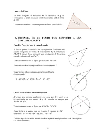 10
La recta de Euler
En todo triángulo, el baricentro G, el ortocentro H y el
circuncentro O están alineados siendo la distancia GH el doble
de GO.
La recta que contiene a estos tres puntos se llama recta de Euler.
8. POTENCIA DE UN PUNTO CON RESPECTO A UNA
CIRCUNFERENCIA Γ
Caso 1.º: P es exterior a la circunferencia
Si por un punto P exterior a la circunferencia  trazamos una
secante cualquiera que corta a  en dos puntos A y B, se tiene que
PA·PB=k, siendo k una constante que no depende de la secante
trazada: sólo depende de P y  .
Trata de demostrar con la figura que · '· '
PA PB PA PB

Esta constante k se llama potencia de P con respecto a 
En particular, si la secante pasa por el centro O de la
circunferencia:
2 2 2
· ( )( )
k PA PB d R d R d R PT
      
Caso 2.º: P es interior a la circunferencia
Al trazar una secante cualquiera que pase por P y corte a la
circunferencia en los puntos A y B, también se cumple que
· ( .)
PA PB k cte
 .
Trata de demostrar con la figura que · '· '
PA PB PA PB

En particular si la secante pasa por el centro O y siendo d OP

tendremos: 2 2
· ( )( )
k PA PB R d R d R d
     
También aquí diremos que la constante k es la potencia del punto interior P con respecto
a la circunferencia  .
 