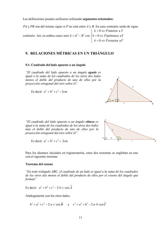 11
Las definiciones pueden unificarse utilizando segmentos orientados:
PA y PB son del mismo signo si P no está entre A y B. En caso contrario serán de signo
contrario. Así, en ambos casos será 2 2
0 interior a
0 pertenece a
0 exterior a
k P
k d R con k P
k P
  


    

   

9. RELACIONES MÉTRICAS EN UN TRIÁNGULO
9.1. Cuadrado del lado opuesto a un ángulo
“El cuadrado del lado opuesto a un ángulo agudo es
igual a la suma de los cuadrados de los otros dos lados
menos el doble del producto de uno de ellos por la
proyección ortogonal del otro sobre él”.
Es decir: 2 2 2
2
a b c cm
  
“El cuadrado del lado opuesto a un ángulo obtuso es
igual a la suma de los cuadrados de los otros dos lados
más el doble del producto de uno de ellos por la
proyección ortogonal del otro sobre él”.
Es decir: 2 2 2
2
a b c cm
  
Para los alumnos iniciados en trigonometría, estos dos teoremas se engloban en uno
con el siguiente teorema:
Teorema del coseno
“En todo triángulo ABC, el cuadrado de un lado es igual a la suma de los cuadrados
de los otros dos menos el doble del producto de ellos por el coseno del ángulo que
forman”
Es decir: 
2 2 2
2· · ·cos
a b c b c A
  
Análogamente con los otros lados:

2 2 2
2· · ·cos
b a c a c B
   y 
2 2 2
2· · ·cos
c a b a b C
  
 
