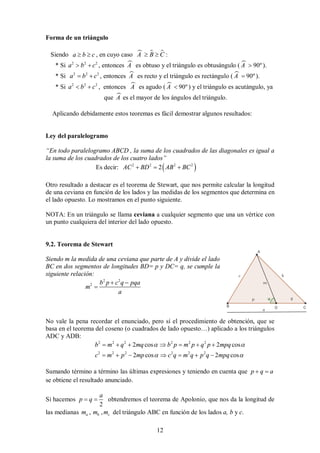 12
Forma de un triángulo
Siendo a b c
  , en cuyo caso   
A B C
  :
* Si 2 2 2
a b c
  , entonces 
A es obtuso y el triángulo es obtusángulo (  90º
A  ).
* Si 2 2 2
a b c
  , entonces 
A es recto y el triángulo es rectángulo (  90º
A  ).
* Si 2 2 2
a b c
  , entonces 
A es agudo (  90º
A  ) y el triángulo es acutángulo, ya
que 
A es el mayor de los ángulos del triángulo.
Aplicando debidamente estos teoremas es fácil demostrar algunos resultados:
Ley del paralelogramo
“En todo paralelogramo ABCD , la suma de los cuadrados de las diagonales es igual a
la suma de los cuadrados de los cuatro lados”
Es decir:  
2 2 2 2
2
AC BD AB BC
  
Otro resultado a destacar es el teorema de Stewart, que nos permite calcular la longitud
de una ceviana en función de los lados y las medidas de los segmentos que determina en
el lado opuesto. Lo mostramos en el punto siguiente.
NOTA: En un triángulo se llama ceviana a cualquier segmento que una un vértice con
un punto cualquiera del interior del lado opuesto.
9.2. Teorema de Stewart
Siendo m la medida de una ceviana que parte de A y divide el lado
BC en dos segmentos de longitudes BD= p y DC= q, se cumple la
siguiente relación:
2 2
2 b p c q pqa
m
a
 

No vale la pena recordar el enunciado, pero sí el procedimiento de obtención, que se
basa en el teorema del coseno (o cuadrados de lado opuesto…) aplicado a los triángulos
ADC y ADB:
2 2 2 2 2 2
2 2 2 2 2 2
2 cos 2 cos
2 cos 2 cos
b m q mq b p m p q p mpq
c m p mp c q m q p q mpq
 
 
      
      
Sumando término a término las últimas expresiones y teniendo en cuenta que p q a
 
se obtiene el resultado anunciado.
Si hacemos
2
a
p q
  obtendremos el teorema de Apolonio, que nos da la longitud de
las medianas , ,
a b c
m m m del triángulo ABC en función de los lados a, b y c.
 