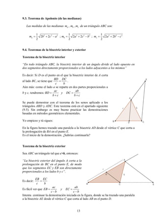 13
9.3. Teorema de Apolonio (de las medianas)
Las medidas de las medianas , ,
a b c
m m m de un triángulo ABC son:
2 2 2 2 2 2 2 2 2
1 1 1
2 2 ; 2 2 ; 2 2
2 2 2
a b c
m b c a m a c b m a b c
        
9.4. Teoremas de la bisectriz interior y exterior
Teorema de la bisectriz interior
“En todo triángulo ABC, la bisectriz interior de un ángulo divide al lado opuesto en
dos segmentos directamente proporcionales a los lados adyacentes a los mismos”
Es decir: Si D es el punto en el que la bisectriz interior de A corta
al lado BC, se tiene que
BD DC
c b
 .
Aún más: como el lado a se reparte en dos partes proporcionales a
b y c, tendremos:
ac ab
BD y DC
b c b c
 
 
Se puede demostrar con el teorema de los senos aplicado a los
triángulos ABD y ADC. Este teorema está en el apartado siguiente
(9.5). Sin embargo es muy bueno practicar las demostraciones
basadas en métodos geométricos elementales.
Yo empiezo y tú sigues:
En la figura hemos trazado una paralela a la bisectriz AD desde el vértice C que corta a
la prolongación de BA en el punto E.
Es el inicio de la demostración. ¿Sabrías continuarla?
Teorema de la bisectriz exterior
Sea ABC un triángulo tal que c>b, entonces:
“La bisectriz exterior del ángulo A corta a la
prolongación de BC en el punto E, de modo
que los segmentos EC y EB son directamente
proporcionales a los lados b y c”.
Es decir:
EB EC
c b

Es fácil ver que
ac ab
EB y EC
c b c b
 
 
Intenta continuar la demostración iniciada en la figura, donde se ha trazado una paralela
a la bisectriz AE desde el vértice C que corta al lado AB en el punto D.
 