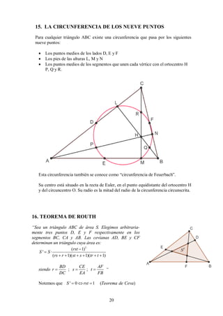 20
15. LA CIRCUNFERENCIA DE LOS NUEVE PUNTOS
Para cualquier triángulo ABC existe una circunferencia que pasa por los siguientes
nueve puntos:
 Los puntos medios de los lados D, E y F
 Los pies de las alturas L, M y N
 Los puntos medios de los segmentos que unen cada vértice con el ortocentro H
P, Q y R.
Esta circunferencia también se conoce como “circunferencia de Feuerbach”.
Su centro está situado en la recta de Euler, en el punto equidistante del ortocentro H
y del circuncentro O. Su radio es la mitad del radio de la circunferencia circunscrita.
16. TEOREMA DE ROUTH
“Sea un triángulo ABC de área S. Elegimos arbitraria-
mente tres puntos D, E y F respectivamente en los
segmentos BC, CA y AB. Las cevianas AD, BE y CF
determinan un triángulo cuya área es:
2
( 1)
' ·
( 1)( 1)( 1)
rst
S S
rs r st s tr t


     
siendo ; ;
BD CE AF
r s t
DC EA FB
   “
Notemos que ' 0 1 ( )
S rst Teorema de Ceva
  
 