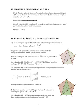 21
17. TEOREMA Y DESIGUALDAD DE EULER
Siendo R y r los radios de las circunferencias inscrita y circunscrita de un triángulo
ABC y d la distancia del incentro I al circuncentro O del mismo, se cumple la
relación: 2 2
2
R d rR
  .
Consecuencia (desigualdad de Euler)
En todo triángulo ABC, el radio de la circunferencia circunscrita es mayor o igual
que el diámetro de la circunferencia inscrita.
Es decir: 2
R r

18. EL NÚMERO ÁUREO Y EL PENTÁGONO REGULAR
1) En un pentágono regular ABCDE la razón entre una diagonal y un lado es el
número áureo  , cuyo valor es
1 5
2

  .
Sin pérdida de la generalidad, tomamos como unidad el lado del
pentágono. Denotamos por x la longitud de una diagonal.
Trazamos la diagonal DB, que es bisectriz de 
ADC . Esta diagonal corta a
AC en F.
Los triángulos AFD (36º, 36º, 108º) y DFC (36º, 72º, 72º) son isósceles,
por lo que AF=DF=DC=1. Por tanto 1
FC x
  .
Los triángulos ADC y DFC son semejantes pues tienen sus ángulos iguales. Sus lados
son directamente proporcionales:
2
1 5
2
1
1 0
1 1 1 5
2
x
x
x x
x
x


     
 








Por tanto, x  
Recomponemos la figura sabiendo ya el valor de x.
2) Denotamos por S el área de ADC y por S1 el área de cualquiera de
los triángulos iguales ADE, ABC o ADF.
Los triángulos AFD y ACD comparten altura desde D, por lo que sus
áreas son directamente proporcionales a sus bases AF y AC:
 