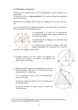 8
7.3. Mediatrices y circuncentro
Mediatriz de un segmento PQ es la recta perpendicular a dicho segmento en su
punto medio.
La mediatriz de PQ es el lugar geométrico1
de los puntos del plano que equidistan
de los puntos P y Q.
Mediatrices de un triángulo ABC son pues las mediatrices de sus lados AB, BC y
CA.
Las tres mediatrices de un triángulo concurren en un mismo punto. Este punto se
llama circuncentro y lo denotaremos por O.
El circuncentro es el centro de la circunferencia
circunscrita al triángulo ABC, porque equidista de los
tres vértices del mismo.
El circuncentro de un triángulo es el ortocentro de su
triángulo medial.
La circunferencia circunscrita al triángulo ABC tiene
algunas propiedades muy interesantes en el caso en
que ABC sea acutángulo. Destacaremos:
1) Contiene, además de los tres vértices, los simétricos del
ortocentro con respecto a los lados y con respecto a los
puntos medios de los lados.
2) Desde un punto P trazamos las perpendiculares a los tres
lados del triángulo ABC. Si X, Y, Z son los pies de estas
perpendiculares, se cumple que:
X, Y, Z alineados si y sólo si P está en la circunferencia
circunscrita a ABC.
En tal caso, la recta que contiene a X, Y, Z se llama recta
de Wallace-Simson.
El anterior resultado se conoce como el teorema de
Wallace-Simson.
1
En geometría llamamos lugar geométrico al conjunto de puntos que goza de una propiedad que les es
exclusiva. Es decir, una propiedad que los caracteriza.
 