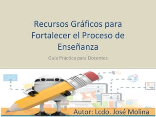 Recursos Gráficos para
Fortalecer el Proceso de
Enseñanza
Guía Práctica para Docentes
Autor: Lcdo. José Molina
 