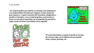 3. Los carteles
“Un material grafico que trasmite un mensaje, está integrado en
una unidad estética formada por imágenes y textos breves de
gran impacto (…) capta la atención del transeúnte, obligándolo a
percibir el mensaje (…) es un material grafico, cuya función es
lanzar un mensaje al espectador con el propósito de que éste lo
capte y actúe en forma concordante con lo sugerido”
*El cartel informativo: es aquel en donde el mensaje
da a conocer algo, con el objetivo de que la gente:
asista, compre, participe, etc.
 