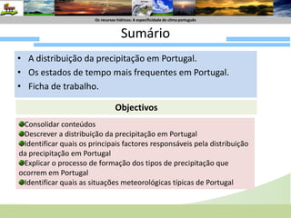Os recursoshídricos: A especificidade do climaportuguêsSumário A distribuição da precipitação em Portugal.Os estados de tempo mais frequentes em Portugal.Ficha de trabalho.ObjectivosConsolidar conteúdosDescrever a distribuição da precipitação em PortugalIdentificar quais os principais factores responsáveis pela distribuição da precipitação em PortugalExplicar o processo de formação dos tipos de precipitação que ocorrem em PortugalIdentificar quais as situações meteorológicas típicas de Portugal 