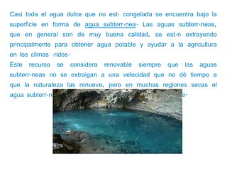 Casi toda el agua dulce que no está congelada se encuentra bajo la
superficie en forma de agua subterránea. Las aguas subterráneas,
que en general son de muy buena calidad, se están extrayendo
principalmente para obtener agua potable y ayudar a la agricultura
en los climas áridos.
Este   recurso   se     considera   renovable   siempre   que   las   aguas
subterráneas no se extraigan a una velocidad que no dé tiempo a
que la naturaleza las renueve, pero en muchas regiones secas el
agua subterránea no se renueva o lo hace muy lentamente.
 