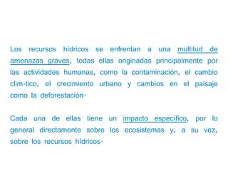 Los recursos hídricos se enfrentan a una multitud de
amenazas graves, todas ellas originadas principalmente por
las actividades humanas, como la contaminación, el cambio
climático, el crecimiento urbano y cambios en el paisaje
como la deforestación.


Cada una de ellas tiene un impacto específico, por lo
general directamente sobre los ecosistemas y, a su vez,
sobre los recursos hídricos.
 