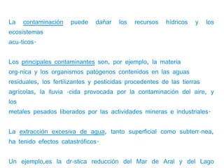 La    contaminación   puede    dañar   los   recursos   hídricos   y    los
ecosistemas
acuáticos.


Los principales contaminantes son, por ejemplo, la materia
orgánica y los organismos patógenos contenidos en las aguas
residuales, los fertilizantes y pesticidas procedentes de las tierras
agrícolas, la lluvia ácida provocada por la contaminación del aire, y
los
metales pesados liberados por las actividades mineras e industriales.


La extracción excesiva de agua, tanto superficial como subterránea,
ha tenido efectos catastróficos.


Un ejemplo,es la drástica reducción del Mar de Aral y del Lago
 
