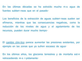 En las últimas décadas se ha extraído mucha más agua de
fuentes subterráneas que en el pasado.


Los beneficios de la extracción de aguas subterráneas suelen ser
efímeros, mientras que las consecuencias negativas, como la
reducción de los niveles de agua y el agotamiento de los
recursos, pueden durar mucho tiempo.



El cambio climático parece aumentar las presiones existentes, por
ejemplo en las zonas que ya sufren escasez de agua.


En los últimos años, los glaciares terrestres y de montaña están
retrocediendo más rápidamente.
 