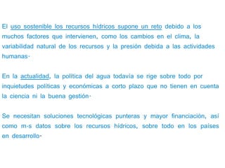 El uso sostenible los recursos hídricos supone un reto debido a los
muchos factores que intervienen, como los cambios en el clima, la
variabilidad natural de los recursos y la presión debida a las actividades
humanas.


En la actualidad, la política del agua todavía se rige sobre todo por
inquietudes políticas y económicas a corto plazo que no tienen en cuenta
la ciencia ni la buena gestión.


Se necesitan soluciones tecnológicas punteras y mayor financiación, así
como más datos sobre los recursos hídricos, sobre todo en los países
en desarrollo.
 