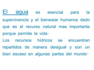 El    agua       es   esencial    para   la
supervivencia y el bienestar humanos dado
que es el recurso natural mas importante
porque permite la vida.
Los   recursos   hídricos   se   encuentran
repartidos de manera desigual y son un
bien escaso en algunas partes del mundo.
 