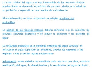 La mala calidad del agua y el uso insostenible de los recursos hídricos
pueden limitar el desarrollo económico de un país, afectar a la salud de
su población y repercutir en sus medios de subsistencia.


Afortunadamente, se están empezando a adoptar prácticas más
sostenibles.


La gestión de los recursos hídricos debería centrarse más en aumentar los
recursos naturales existentes y en reducir la demanda y las pérdidas de
agua.


La respuesta tradicional a la demanda creciente de agua consistía en
almacenar el agua superficial en embalses, desviar los caudales a las
regiones áridas y extraer aguas subterráneas.


Actualmente, estos métodos se combinan cada vez más con otros, como la
reutilización del agua, la desalinización y la recolección del agua de lluvia.
 