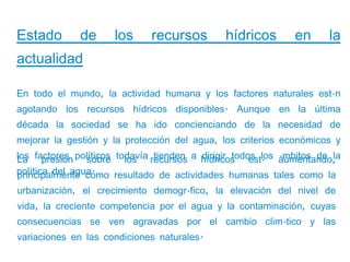 Estado       de      los     recursos        hídricos       en      la
actualidad

En todo el mundo, la actividad humana y los factores naturales están
agotando los recursos hídricos disponibles. Aunque en la última
década la sociedad se ha ido concienciando de la necesidad de
mejorar la gestión y la protección del agua, los criterios económicos y

La presión sobre los            tienden   dirigir todos á ámbitos de la
los factores políticos todavía recursos a hídricos estlos aumentando,
política del agua.
principalmente como resultado de actividades humanas tales como la
urbanización, el crecimiento demográfico, la elevación del nivel de
vida, la creciente competencia por el agua y la contaminación, cuyas
consecuencias se ven agravadas por el cambio climático y las
variaciones en las condiciones naturales.
 