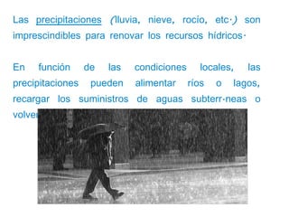 Las precipitaciones (lluvia, nieve, rocío, etc.) son
imprescindibles para renovar los recursos hídricos.


En   función      de   las   condiciones      locales,   las
precipitaciones    pueden    alimentar     ríos   o   lagos,
recargar los suministros de aguas subterráneas o
volver a la atmósfera por evaporación.
 