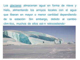 Los glaciares almacenan agua en forma de nieve y
hielo, alimentando los arroyos locales con el agua
que liberan en mayor o menor cantidad dependiendo
de   la   estación.   Sin   embargo,   debido   al   cambio
climático, muchos de ellos están retrocediendo.
 